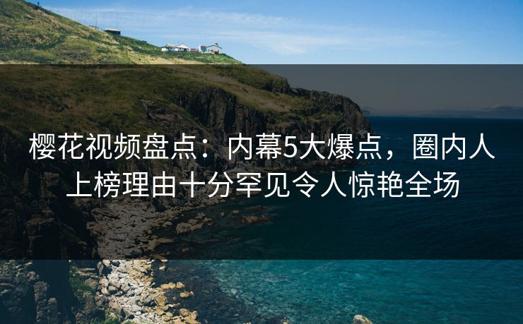 樱花视频盘点：内幕5大爆点，圈内人上榜理由十分罕见令人惊艳全场