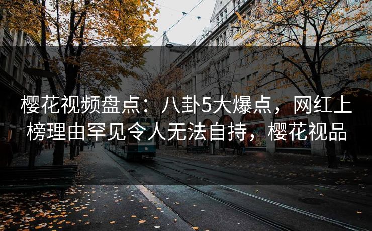 樱花视频盘点：八卦5大爆点，网红上榜理由罕见令人无法自持，樱花视品