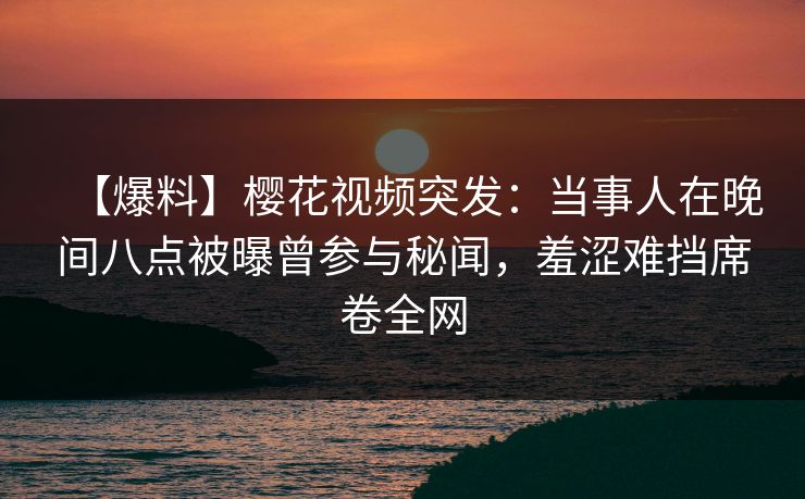 【爆料】樱花视频突发：当事人在晚间八点被曝曾参与秘闻，羞涩难挡席卷全网