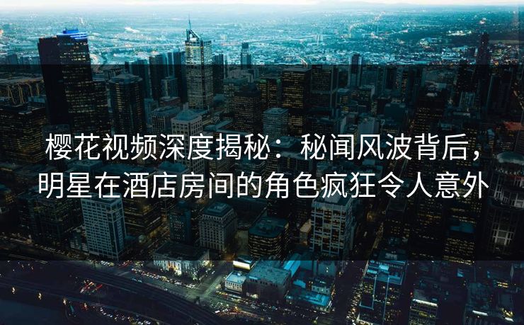 樱花视频深度揭秘：秘闻风波背后，明星在酒店房间的角色疯狂令人意外