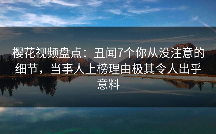 樱花视频盘点：丑闻7个你从没注意的细节，当事人上榜理由极其令人出乎意料