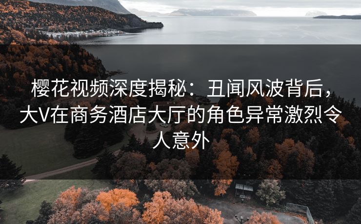 樱花视频深度揭秘：丑闻风波背后，大V在商务酒店大厅的角色异常激烈令人意外