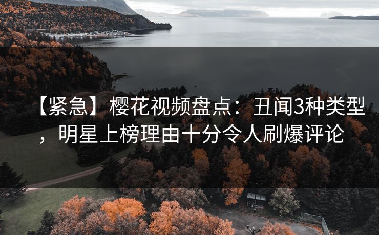 【紧急】樱花视频盘点：丑闻3种类型，明星上榜理由十分令人刷爆评论