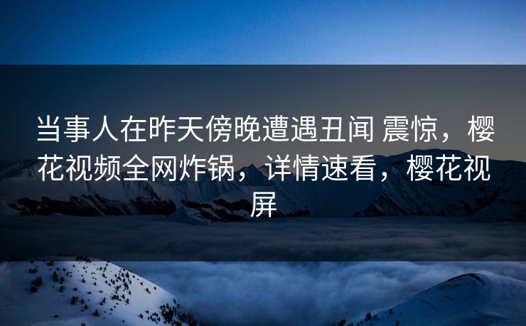 当事人在昨天傍晚遭遇丑闻 震惊，樱花视频全网炸锅，详情速看，樱花视屏