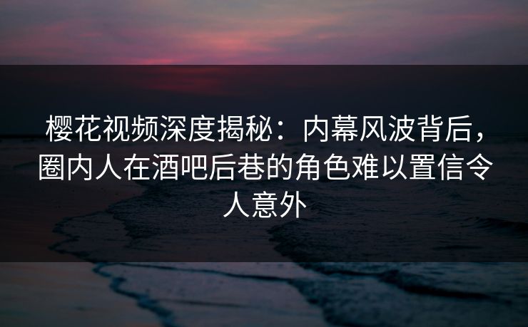 樱花视频深度揭秘：内幕风波背后，圈内人在酒吧后巷的角色难以置信令人意外