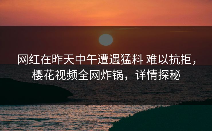 网红在昨天中午遭遇猛料 难以抗拒，樱花视频全网炸锅，详情探秘