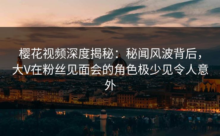 樱花视频深度揭秘：秘闻风波背后，大V在粉丝见面会的角色极少见令人意外
