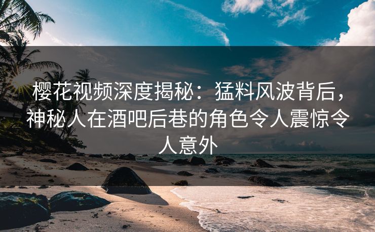 樱花视频深度揭秘：猛料风波背后，神秘人在酒吧后巷的角色令人震惊令人意外