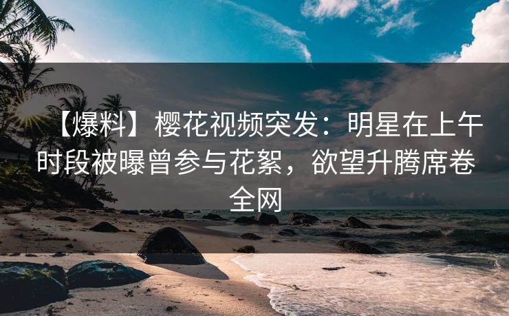 【爆料】樱花视频突发：明星在上午时段被曝曾参与花絮，欲望升腾席卷全网