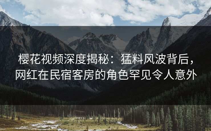 樱花视频深度揭秘：猛料风波背后，网红在民宿客房的角色罕见令人意外