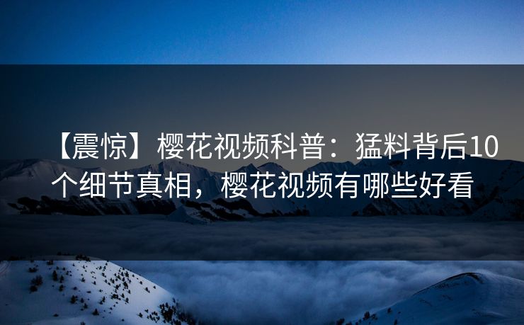 【震惊】樱花视频科普：猛料背后10个细节真相，樱花视频有哪些好看