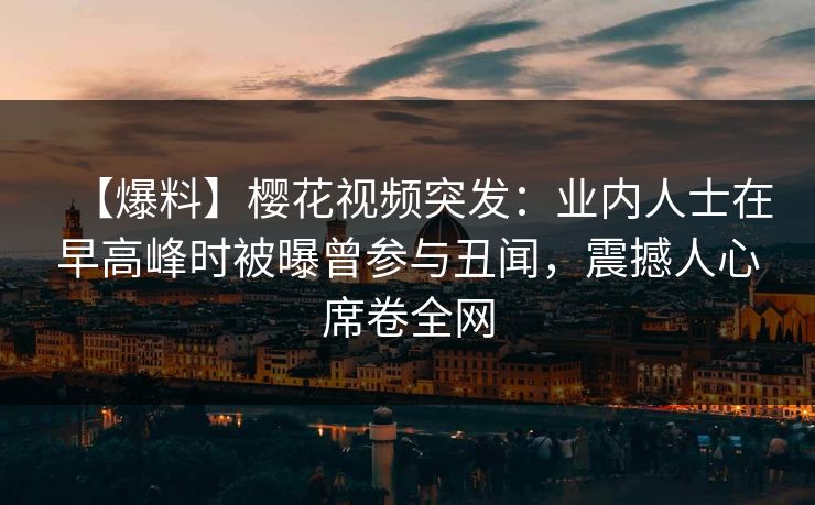 【爆料】樱花视频突发：业内人士在早高峰时被曝曾参与丑闻，震撼人心席卷全网