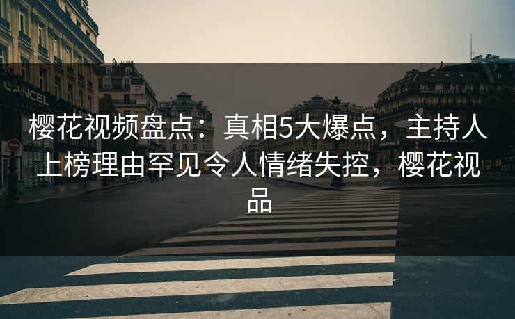 樱花视频盘点：真相5大爆点，主持人上榜理由罕见令人情绪失控，樱花视品