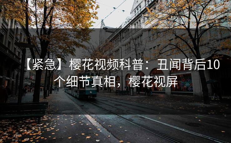 【紧急】樱花视频科普：丑闻背后10个细节真相，樱花视屏