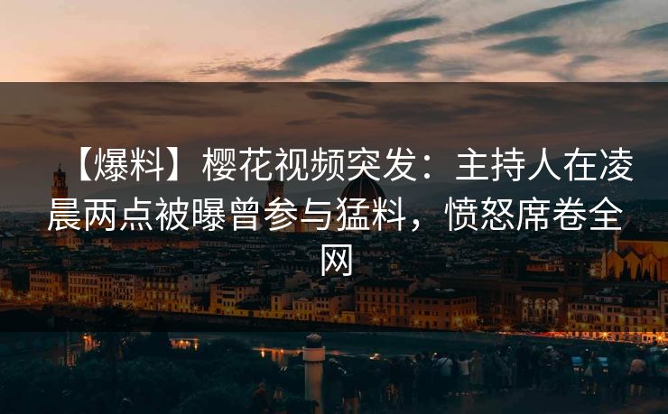 【爆料】樱花视频突发：主持人在凌晨两点被曝曾参与猛料，愤怒席卷全网
