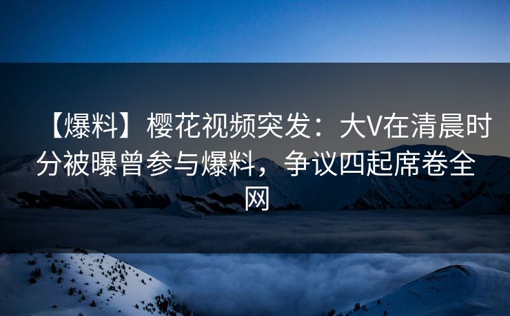 【爆料】樱花视频突发：大V在清晨时分被曝曾参与爆料，争议四起席卷全网
