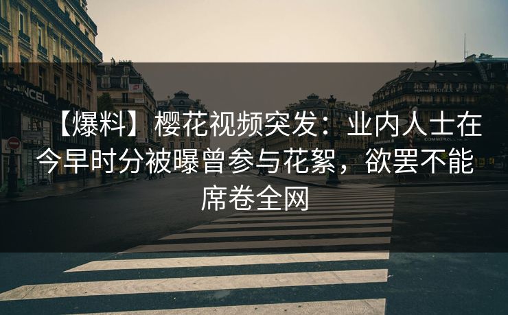 【爆料】樱花视频突发：业内人士在今早时分被曝曾参与花絮，欲罢不能席卷全网