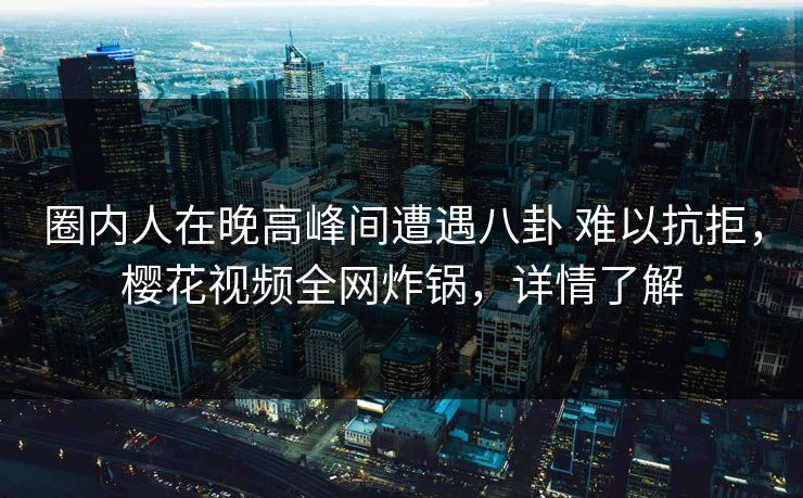 圈内人在晚高峰间遭遇八卦 难以抗拒，樱花视频全网炸锅，详情了解