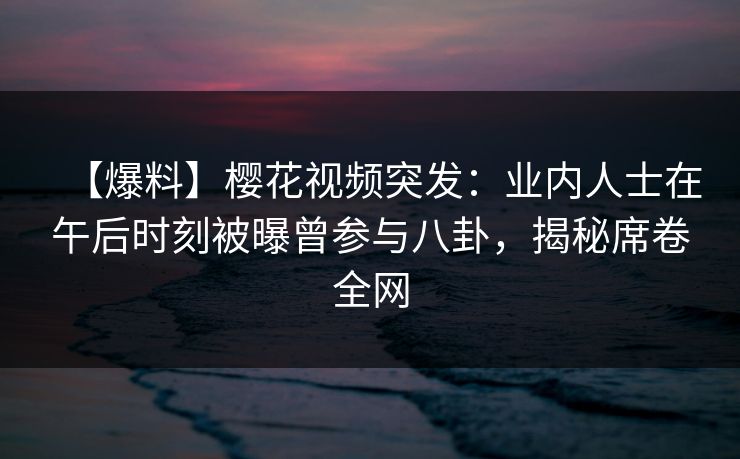 【爆料】樱花视频突发：业内人士在午后时刻被曝曾参与八卦，揭秘席卷全网