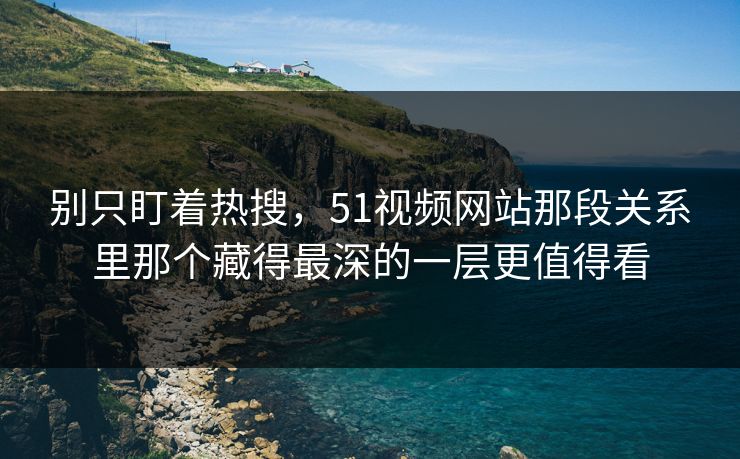 别只盯着热搜，51视频网站那段关系里那个藏得最深的一层更值得看