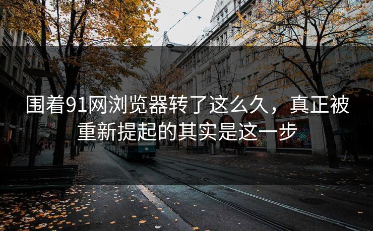 围着91网浏览器转了这么久,真正被重新提起的其实是这一步 围着91网浏览器转了这么久,真正被重新提起的其实是这一步