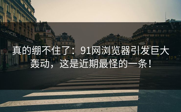 真的绷不住了：91网浏览器引发巨大轰动，这是近期最怪的一条！
