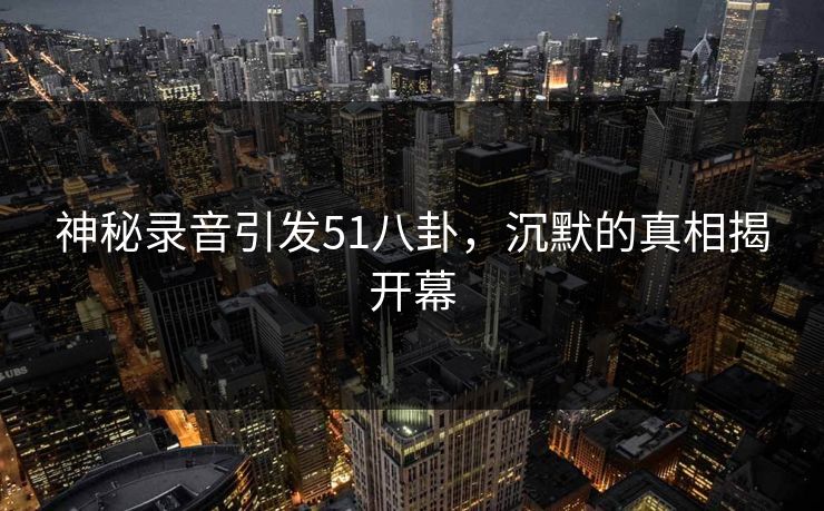 神秘录音引发51八卦,沉默的真相揭开幕 神秘录音引发51八卦,沉默的真相揭开幕