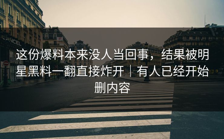这份爆料本来没人当回事，结果被明星黑料一翻直接炸开｜有人已经开始删内容