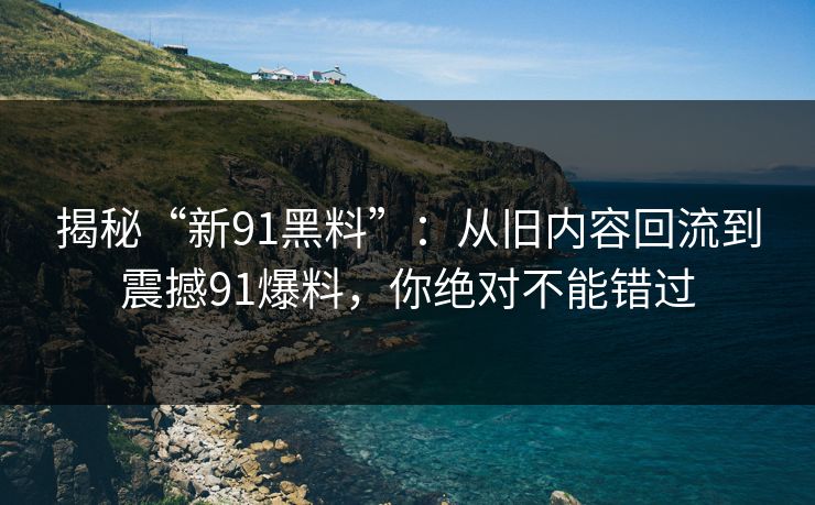 揭秘“新91黑料”：从旧内容回流到震撼91爆料，你绝对不能错过