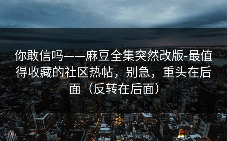 你敢信吗——麻豆全集突然改版-最值得收藏的社区热帖，别急，重头在后面（反转在后面）