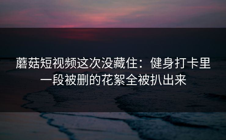 蘑菇短视频这次没藏住：健身打卡里一段被删的花絮全被扒出来