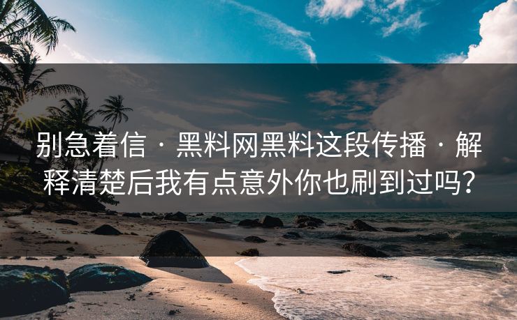 别急着信 · 黑料网黑料这段传播 · 解释清楚后我有点意外你也刷到过吗？