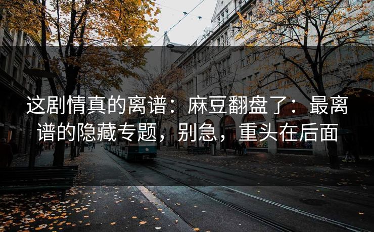 这剧情真的离谱：麻豆翻盘了：最离谱的隐藏专题，别急，重头在后面