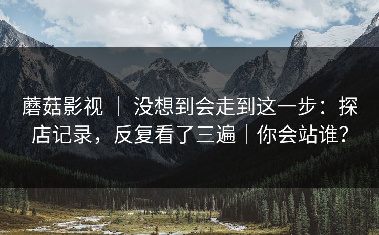 蘑菇影视 ｜ 没想到会走到这一步：探店记录，反复看了三遍｜你会站谁？
