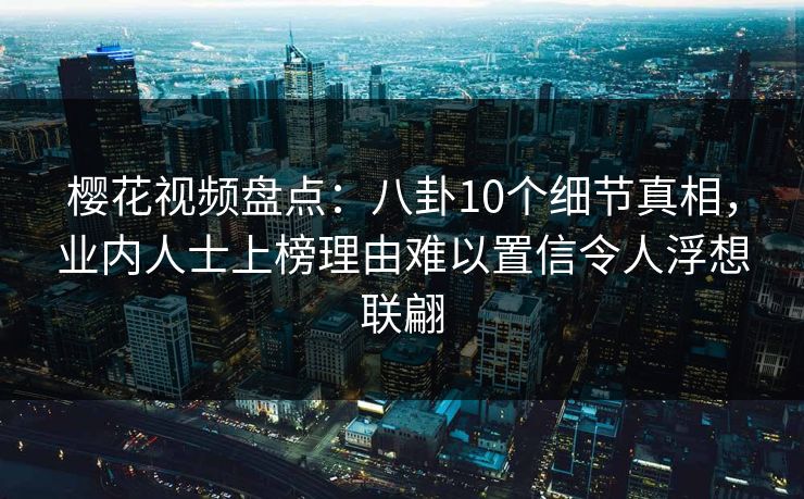 樱花视频盘点:八卦10个细节真相,业内人士上榜理由难以置信令人浮想联翩 樱花视频盘点:八卦10个细节真相,业内人士上榜理由难以置信令人浮想联翩