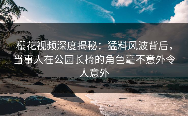 樱花视频深度揭秘:猛料风波背后,当事人在公园长椅的角色毫不意外令人意外 樱花视频深度揭秘:猛料风波背后,当事人在公园长椅的角色毫不意外令人意外