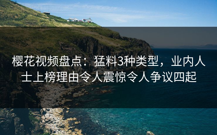 樱花视频盘点：猛料3种类型，业内人士上榜理由令人震惊令人争议四起