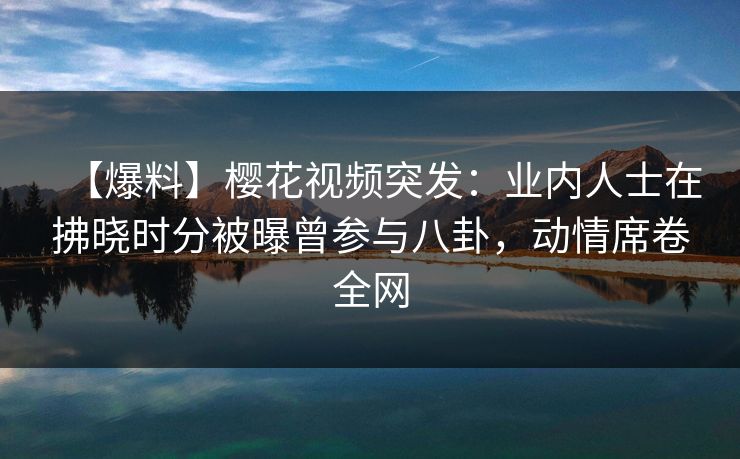 【爆料】樱花视频突发：业内人士在拂晓时分被曝曾参与八卦，动情席卷全网