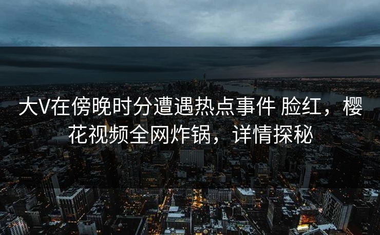 大V在傍晚时分遭遇热点事件 脸红,樱花视频全网炸锅,详情探秘 大V在傍晚时分遭遇热点事件 脸红,樱花视频全网炸锅,详情探秘