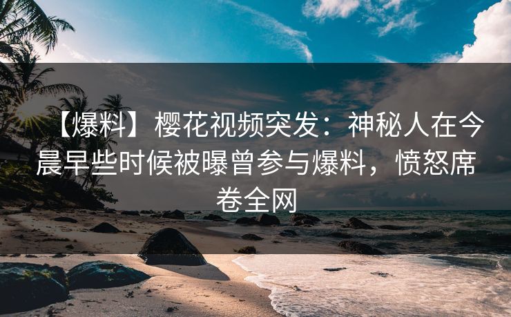 【爆料】樱花视频突发：神秘人在今晨早些时候被曝曾参与爆料，愤怒席卷全网