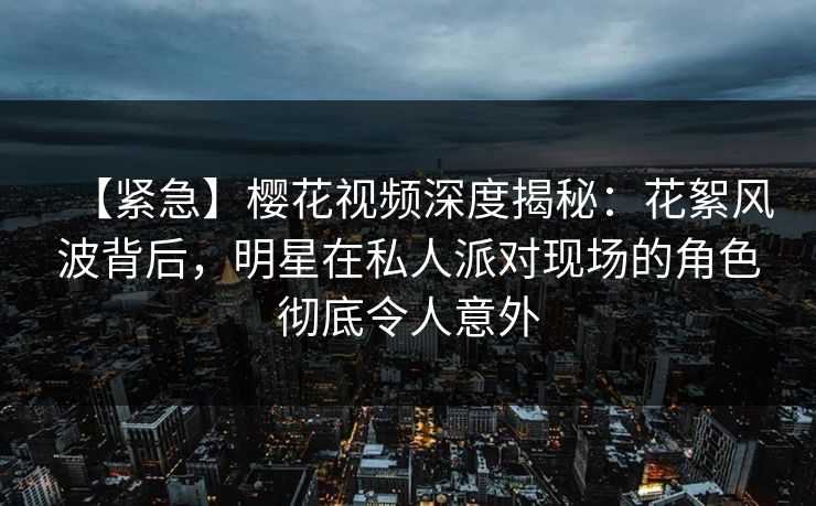 【紧急】樱花视频深度揭秘:花絮风波背后,明星在私人派对现场的角色彻底令人意外 【紧急】樱花视频深度揭秘:花絮风波背后,明星在私人派对现场的角色彻底令人意外