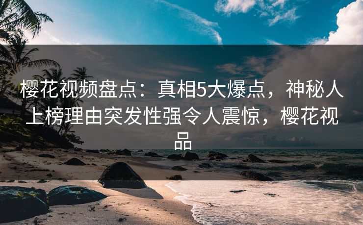 樱花视频盘点:真相5大爆点,神秘人上榜理由突发性强令人震惊,樱花视品 樱花视频盘点:真相5大爆点,神秘人上榜理由突发性强令人震惊,樱花视品