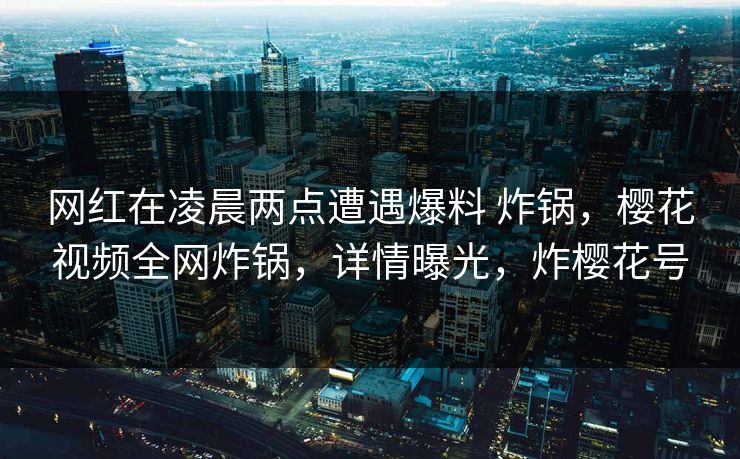 网红在凌晨两点遭遇爆料 炸锅，樱花视频全网炸锅，详情曝光，炸樱花号