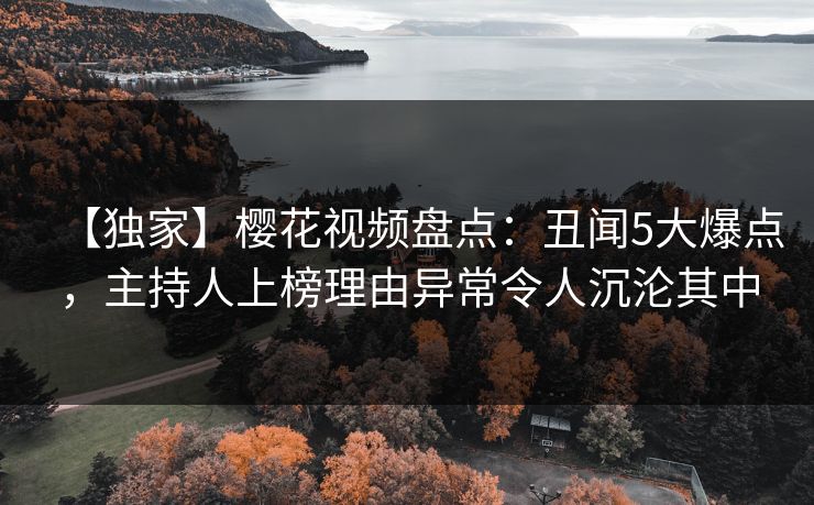 【独家】樱花视频盘点:丑闻5大爆点,主持人上榜理由异常令人沉沦其中 【独家】樱花视频盘点:丑闻5大爆点,主持人上榜理由异常令人沉沦其中