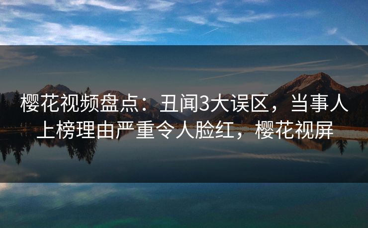樱花视频盘点：丑闻3大误区，当事人上榜理由严重令人脸红，樱花视屏