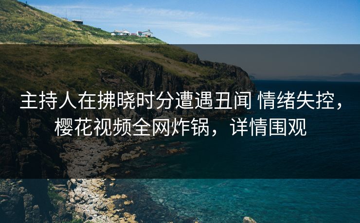主持人在拂晓时分遭遇丑闻 情绪失控，樱花视频全网炸锅，详情围观