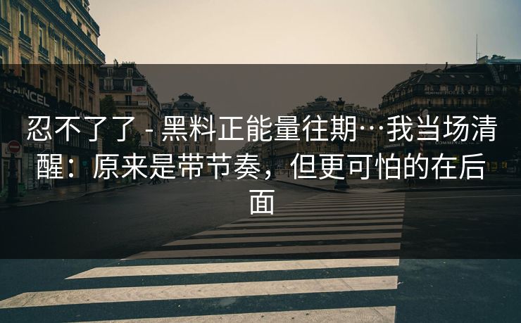 忍不了了 - 黑料正能量往期…我当场清醒：原来是带节奏，但更可怕的在后面