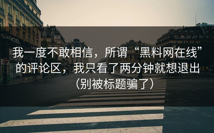 我一度不敢相信,所谓“黑料网在线”的评论区,我只看了两分钟就想退出(别被标题骗了) 我一度不敢相信,所谓“黑料网在线”的评论区,我只看了两分钟就想退出(别被标题骗了)