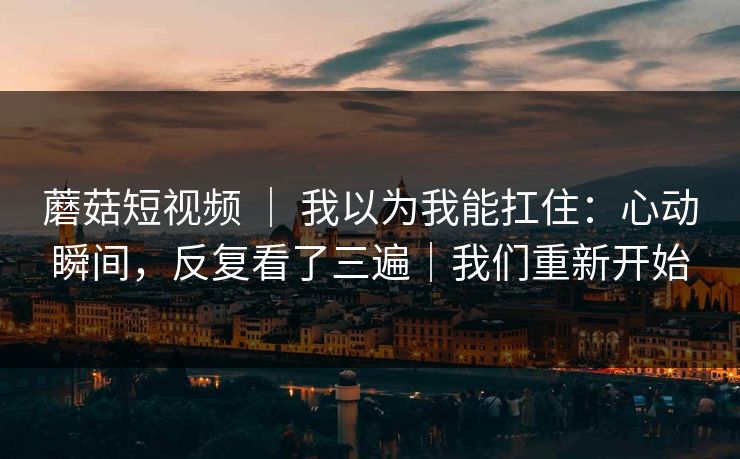 蘑菇短视频 | 我以为我能扛住:心动瞬间,反复看了三遍|我们重新开始 蘑菇短视频 | 我以为我能扛住:心动瞬间,反复看了三遍|我们重新开始
