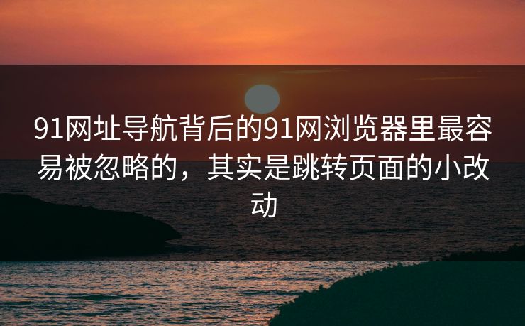 91网址导航背后的91网浏览器里最容易被忽略的,其实是跳转页面的小改动 91网址导航背后的91网浏览器里最容易被忽略的,其实是跳转页面的小改动